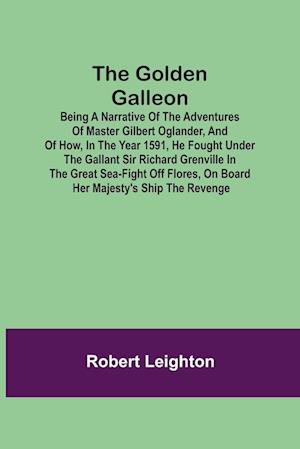 The Golden Galleon; Being a Narrative of the Adventures of Master Gilbert Oglander, and of how, in the Year 1591, he fought under the gallant Sir Richard Grenville in the Great Sea-fight off Flores, on board her Majesty's Ship the Revenge