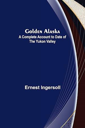 Golden Alaska: A Complete Account to Date of the Yukon Valley