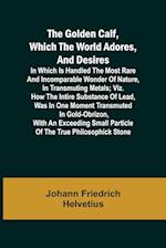 The Golden Calf, Which the World Adores, and Desires; In Which Is Handled the Most Rare and Incomparable Wonder of Nature, in Transmuting Metals; viz. How the Intire Substance of Lead, Was in One Moment Transmuted in Gold-Obrizon, with an Exceeding Small