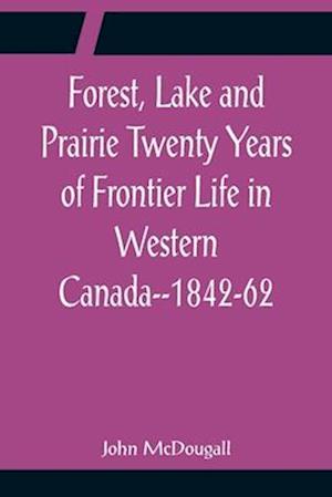 Forest, Lake and Prairie Twenty Years of Frontier Life in Western Canada--1842-62