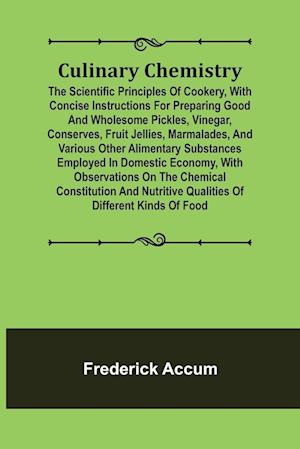 Culinary Chemistry; The Scientific Principles of Cookery, with Concise Instructions for Preparing Good and Wholesome Pickles, Vinegar, Conserves, Fruit Jellies, Marmalades, and Various Other Alimentary Substances Employed in Domestic Economy, with Observa