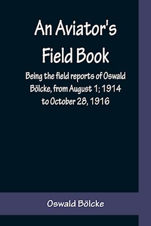 An Aviator's Field Book; Being the field reports of Oswald Bölcke, from August 1; 1914 to October 28, 1916