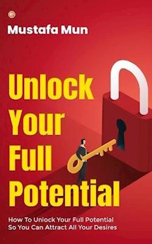 Unlock Your Full Potential: How To Unlock Your Full Potential So You Can Attract All Your Desires