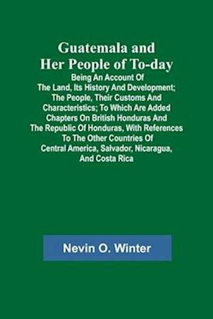 Guatemala and Her People of To-day; Being an Account of the Land, Its History and Development; the People, Their Customs and Characteristics; to Which