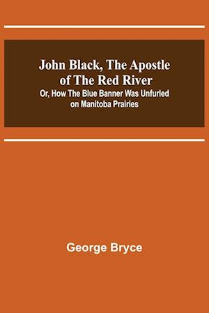 John Black, the Apostle of the Red River; Or, How the Blue Banner Was Unfurled on Manitoba Prairies