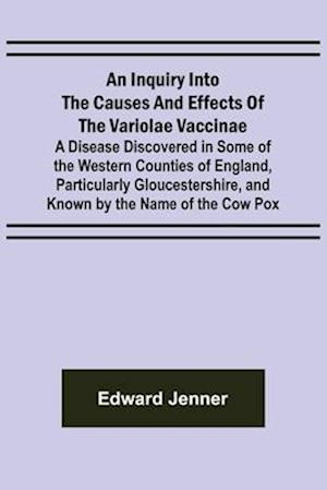 An Inquiry into the Causes and Effects of the Variolae Vaccinae; A Disease Discovered in Some of the Western Counties of England, Particularly Gloucestershire, and Known by the Name of the Cow Pox