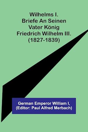 Wilhelms I. Briefe an seinen Vater König Friedrich Wilhelm III. (1827-1839)