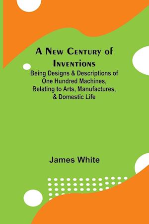 A New Century of Inventions ; Being Designs & Descriptions of One Hundred Machines, Relating to Arts, Manufactures, & Domestic Life