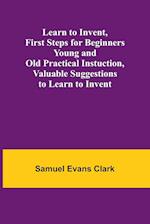 Learn to Invent, First Steps for Beginners Young and Old Practical Instuction, Valuable Suggestions to Learn to Invent 