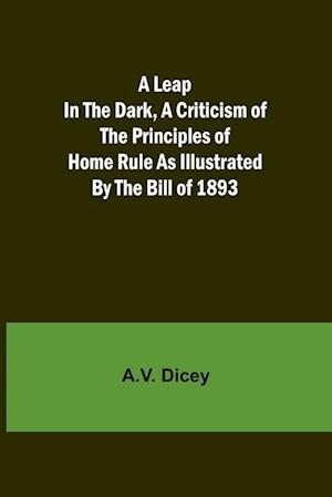 A Leap in the Dark, A Criticism of the Principles of Home Rule as Illustrated by the Bill of 1893