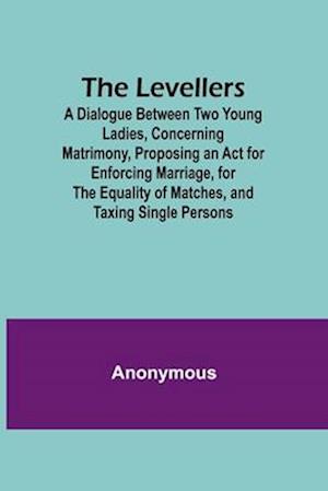 The Levellers; A Dialogue Between Two Young Ladies, Concerning Matrimony, Proposing an Act for Enforcing Marriage, for the Equality of Matches, and Taxing Single Persons