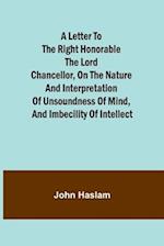 A Letter to the Right Honorable the Lord Chancellor, on the Nature and Interpretation of Unsoundness of Mind, and Imbecility of Intellect 