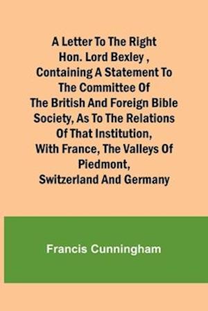 A Letter to the Right Hon. Lord Bexley ,containing a statement to the committee of the British and Foreign Bible Society, as to the relations of that institution, with France, the valleys of Piedmont, Switzerland and Germany