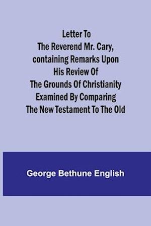 Letter to the Reverend Mr. Cary,Containing Remarks upon his Review of the Grounds of Christianity Examined by Comparing the New Testament to the Old