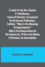 A letter to the Rev. Charles N. Wodehouse, Canon of Norwich, occasioned by his recent publication, entitled, "What is the meaning of Subscription?" with a few observations on the speech &c. of the Lord Bishop of Norwich, on Subscription