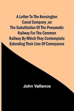 A Letter to the Kensington Canal Company ,on the Substitution of the Pneumatic Railway for the common Railway by which they contemplate extending their line of conveyance