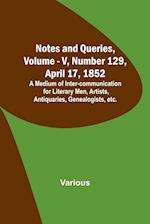 Notes and Queries, Vol. V, Number 129, April 17, 1852 ; A Medium of Inter-communication for Literary Men, Artists, Antiquaries, Genealogists, etc. 