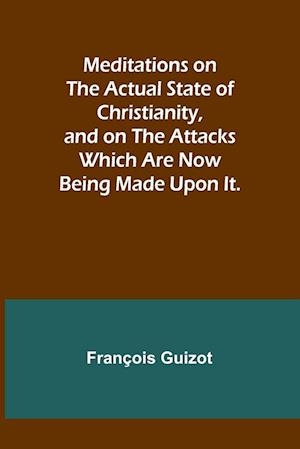 Meditations on the Actual State of Christianity, and on the Attacks Which Are Now Being Made Upon It.