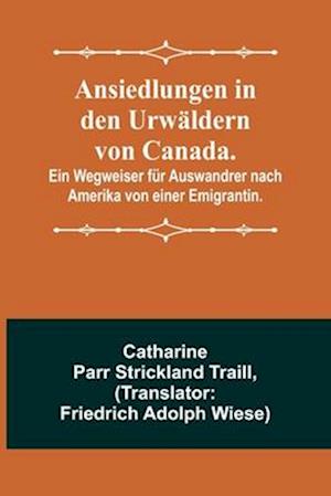 Ansiedlungen in den Urwäldern von Canada.; Ein Wegweiser für Auswandrer nach Amerika von einer Emigrantin.