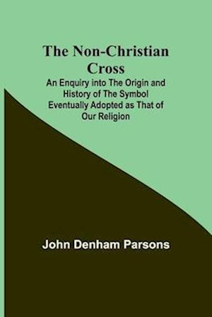 The Non-Christian Cross ; An Enquiry into the Origin and History of the Symbol Eventually Adopted as That of Our Religion