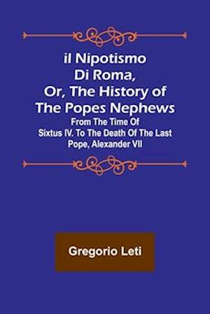 Il nipotismo di Roma, or, The History of the Popes Nephews ; from the time of Sixtus IV. to the death of the last Pope, Alexander VII