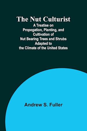 The Nut Culturist ; A Treatise on Propogation, Planting, and Cultivation of Nut Bearing Trees and Shrubs Adapted to the Climate of the United States