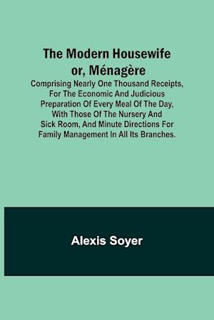 The Modern Housewife or, Ménagère; Comprising Nearly One Thousand Receipts, for the Economic and Judicious Preparation of Every Meal of the Day, with those of The Nursery and Sick Room, and Minute Directions for Family Management in All its Branches.