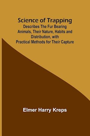 Science of Trapping; Describes the Fur Bearing Animals, Their Nature, Habits and Distribution, with Practical Methods for Their Capture