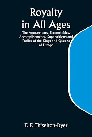 Royalty in All Ages; The Amusements, Eccentricities, Accomplishments, Superstitions and Frolics of the Kings and Queens of Europe