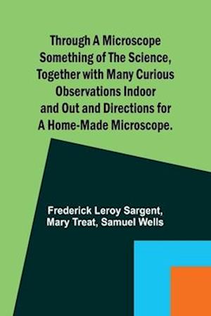 Through a Microscope Something of the Science, Together with many Curious Observations Indoor and Out and Directions for a Home-made Microscope.