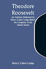 Theodore Roosevelt An Address Delivered by Henry Cabot Lodge Before the Congress of the United States 