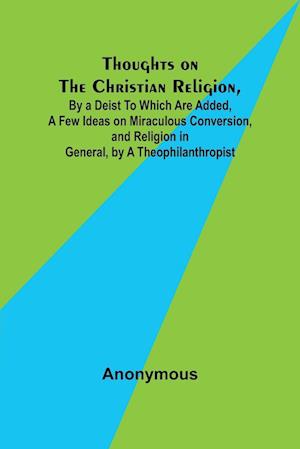 Thoughts on the Christian Religion, By a Deist To Which Are Added, a Few Ideas on Miraculous Conversion, and Religion in General, by a Theophilanthrop