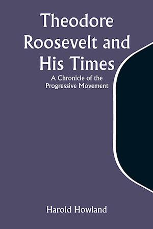 Theodore Roosevelt and His Times: A Chronicle of the Progressive Movement