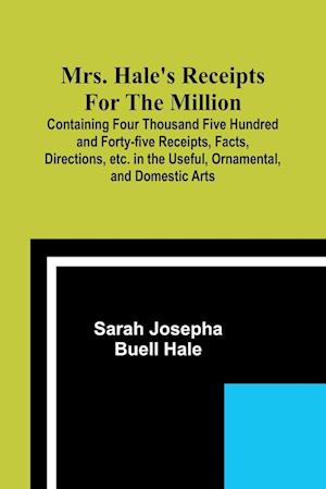 Mrs. Hale's Receipts for the Million; Containing Four Thousand Five Hundred and Forty-five Receipts, Facts, Directions, etc. in the Useful, Ornamental, and Domestic Arts