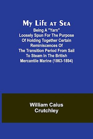 My Life at Sea; Being a "yarn" loosely spun for the purpose of holding together certain reminiscences of the transition period from sail to steam in the British mercantile marine (1863-1894)