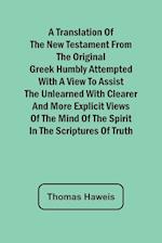 A Translation of the New Testament from the original Greek Humbly Attempted with a View to Assist the Unlearned with Clearer and More Explicit Views of the Mind of the Spirit in the Scriptures of Truth