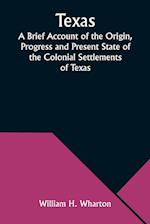 Texas A Brief Account of the Origin, Progress and Present State of the Colonial Settlements of Texas; Together with an Exposition of the Causes which 