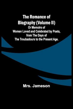 The Romance of Biography (Volume II); Or Memoirs of Women Loved and Celebrated by Poets, from the Days of the Troubadours to the Present Age.