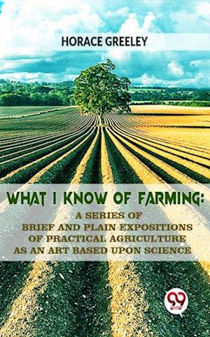 What I Know Of Farming : A Series Of Brief And Plain Expositions Of Practical Agriculture As An Art Based Upon Science