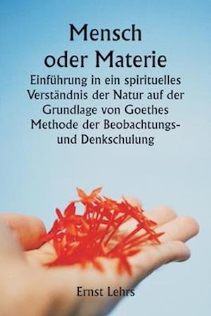 Mensch oder Materie Einführung in ein spirituelles Verständnis der Natur auf der Grundlage von Goethes Methode der Beobachtungs- und Denkschulung