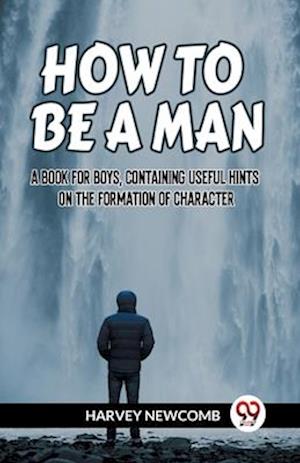 HOW TO BE A MAN A BOOK FOR BOYS, CONTAINING USEFUL HINTS ON THE FORMATION OF CHARACTER