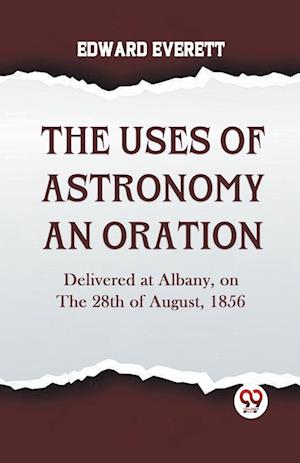 The Uses Of Astronomy An Oration  Delivered At Albany, On The 28Th Of August, 1856