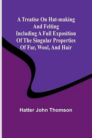 A Treatise on Hat-Making and Felting Including a Full Exposition of the Singular Properties of Fur, Wool, and Hair