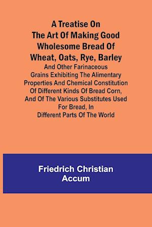 A treatise on the art of making good wholesome bread of wheat, oats, rye, barley and other farinaceous grains Exhibiting the alimentary properties and chemical constitution of different kinds of bread corn, and of the various substitutes used for bread, i