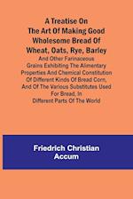 A treatise on the art of making good wholesome bread of wheat, oats, rye, barley and other farinaceous grains Exhibiting the alimentary properties and chemical constitution of different kinds of bread corn, and of the various substitutes used for bread, i