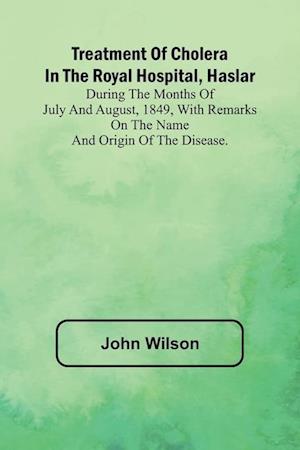 Treatment of Cholera in the Royal Hospital, Haslar During the months of July and August, 1849, with remarks on the name and origin of the disease.