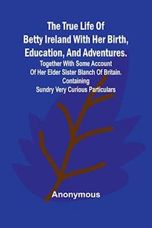 The True Life of Betty Ireland With Her Birth, Education, and Adventures. Together with Some Account of Her Elder Sister Blanch of Britain. Containing