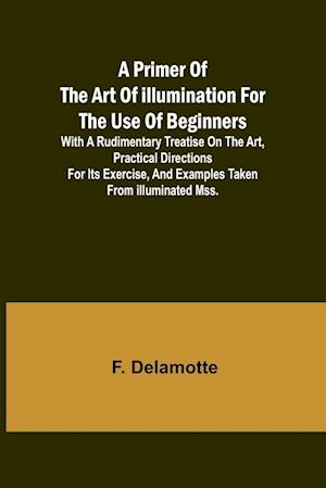 A Primer of the Art of Illumination for the Use of Beginners; With a rudimentary treatise on the art, practical directions for its exercise, and examples taken from illuminated mss.