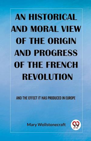 An historical and moral view of the origin and progress of the French Revolution And the effect it has produced in Europe