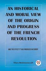 An historical and moral view of the origin and progress of the French Revolution And the effect it has produced in Europe